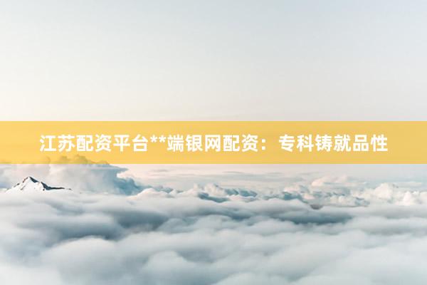 江苏配资平台**端银网配资：专科铸就品性