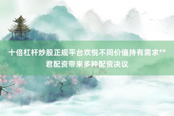 十倍杠杆炒股正规平台欢悦不同价值持有需求**君配资带来多种配资决议
