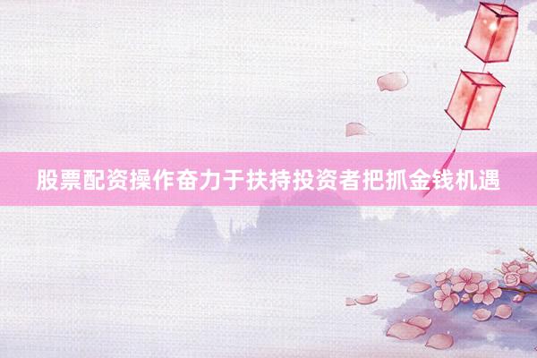 股票配资操作奋力于扶持投资者把抓金钱机遇
