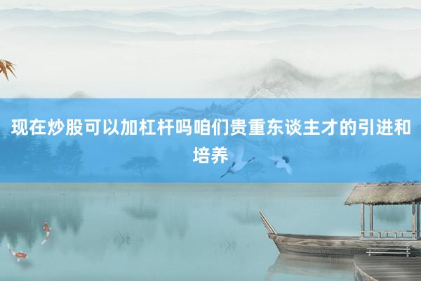 现在炒股可以加杠杆吗咱们贵重东谈主才的引进和培养