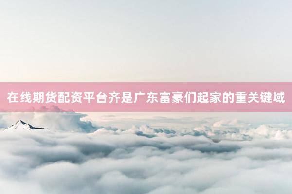 在线期货配资平台齐是广东富豪们起家的重关键域