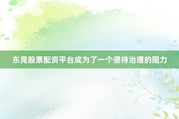 东莞股票配资平台成为了一个亟待治理的阻力