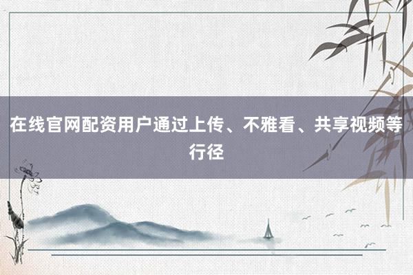 在线官网配资用户通过上传、不雅看、共享视频等行径