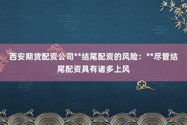 西安期货配资公司**结尾配资的风险：**尽管结尾配资具有诸多上风