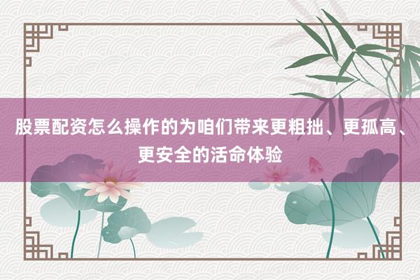 股票配资怎么操作的为咱们带来更粗拙、更孤高、更安全的活命体验