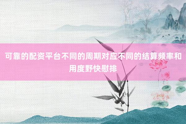 可靠的配资平台不同的周期对应不同的结算频率和用度野快慰排
