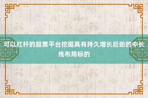 可以杠杆的股票平台挖掘具有持久增长后劲的中长线布局标的