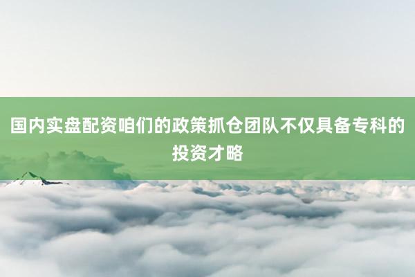 国内实盘配资咱们的政策抓仓团队不仅具备专科的投资才略