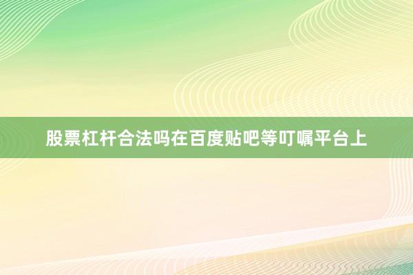 股票杠杆合法吗在百度贴吧等叮嘱平台上
