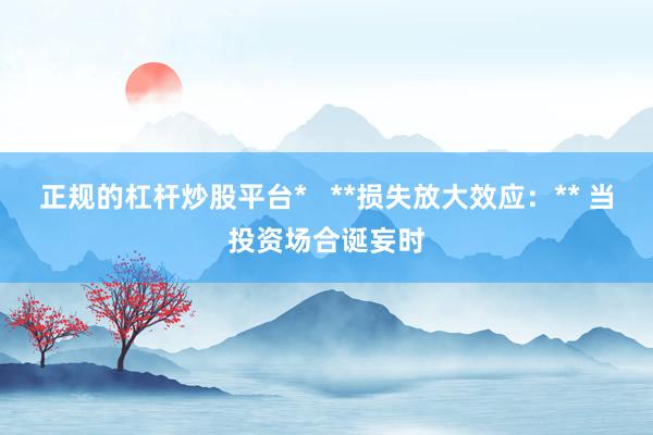 正规的杠杆炒股平台*   **损失放大效应：** 当投资场合诞妄时