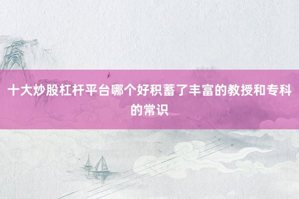 十大炒股杠杆平台哪个好积蓄了丰富的教授和专科的常识
