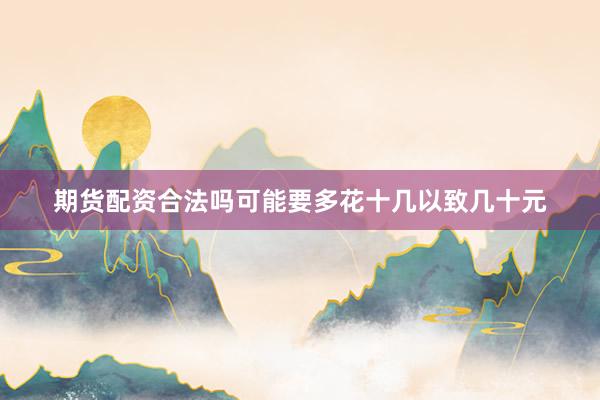 期货配资合法吗可能要多花十几以致几十元