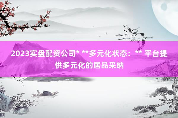 2023实盘配资公司* **多元化状态：** 平台提供多元化的居品采纳