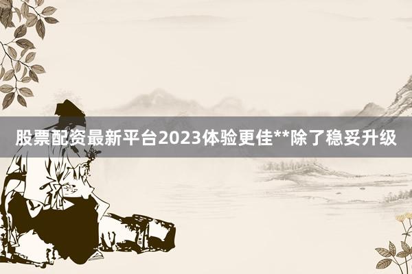 股票配资最新平台2023体验更佳**除了稳妥升级