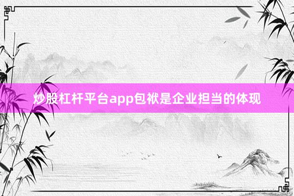 炒股杠杆平台app包袱是企业担当的体现