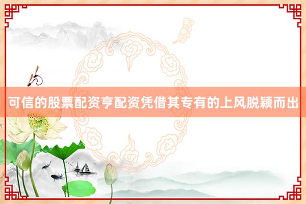 可信的股票配资亨配资凭借其专有的上风脱颖而出