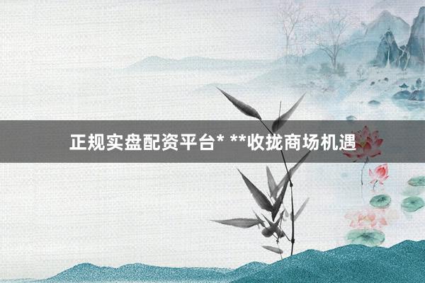 正规实盘配资平台* **收拢商场机遇