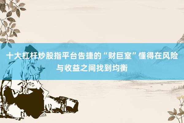 十大杠杆炒股指平台告捷的“财巨室”懂得在风险与收益之间找到均衡