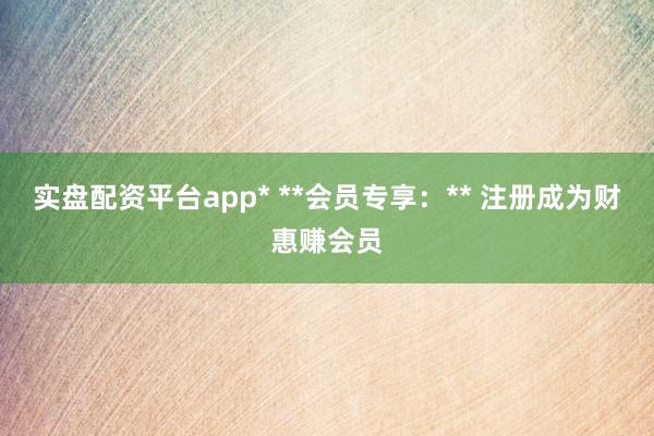 实盘配资平台app* **会员专享：** 注册成为财惠赚会员