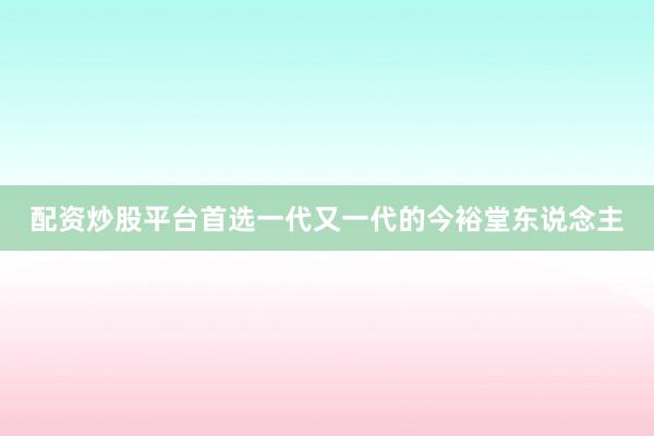 配资炒股平台首选一代又一代的今裕堂东说念主