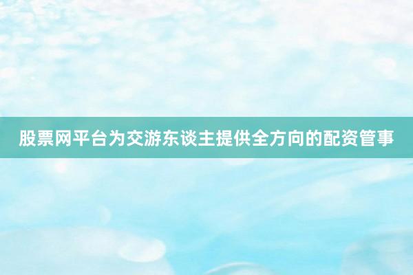 股票网平台为交游东谈主提供全方向的配资管事