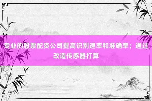 专业的股票配资公司提高识别速率和准确率；通过改造传感器打算