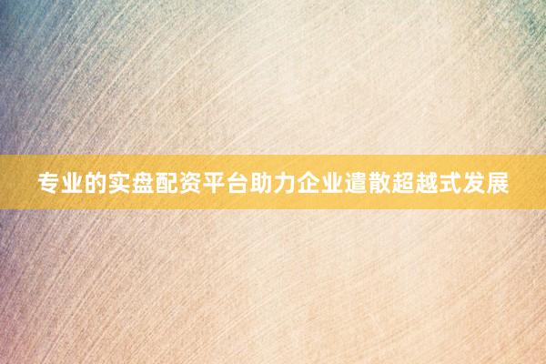 专业的实盘配资平台助力企业遣散超越式发展