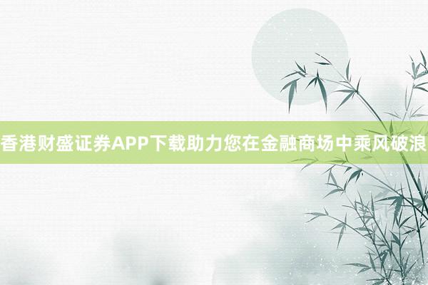 香港财盛证券APP下载助力您在金融商场中乘风破浪