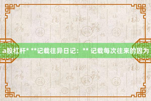 a股杠杆* **记载往异日记：** 记载每次往来的因为