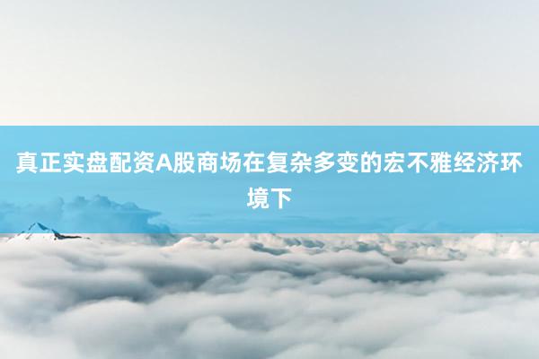 真正实盘配资A股商场在复杂多变的宏不雅经济环境下
