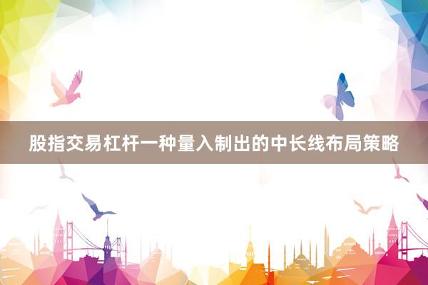 股指交易杠杆一种量入制出的中长线布局策略