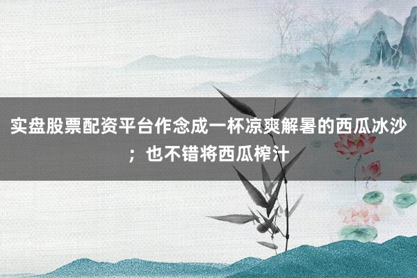 实盘股票配资平台作念成一杯凉爽解暑的西瓜冰沙；也不错将西瓜榨汁