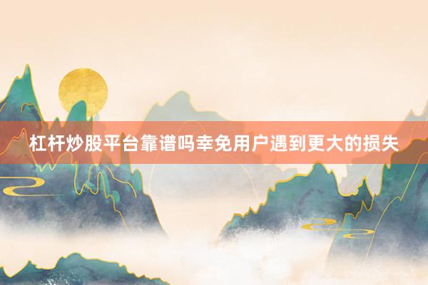 杠杆炒股平台靠谱吗幸免用户遇到更大的损失