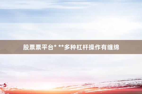股票票平台* **多种杠杆操作有缠绵