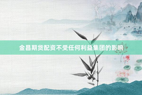 金昌期货配资不受任何利益集团的影响