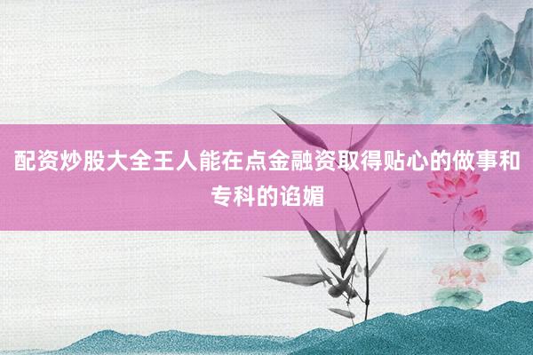 配资炒股大全王人能在点金融资取得贴心的做事和专科的谄媚