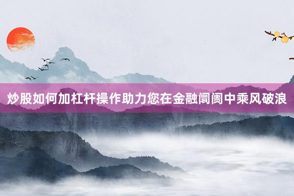 炒股如何加杠杆操作助力您在金融阛阓中乘风破浪