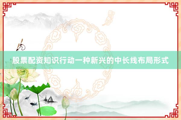 股票配资知识行动一种新兴的中长线布局形式