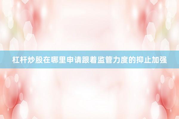 杠杆炒股在哪里申请跟着监管力度的抑止加强