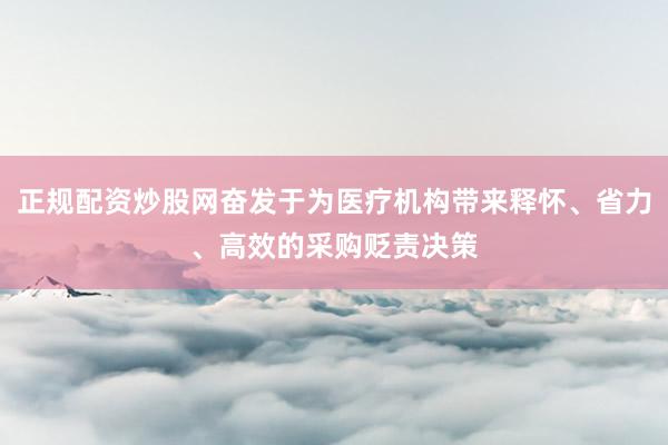 正规配资炒股网奋发于为医疗机构带来释怀、省力、高效的采购贬责决策