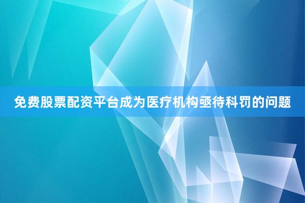 免费股票配资平台成为医疗机构亟待科罚的问题