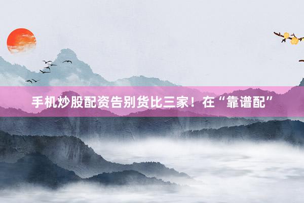 手机炒股配资告别货比三家！在“靠谱配”