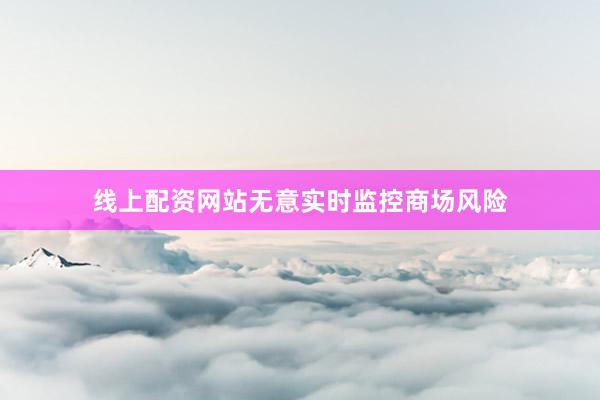 线上配资网站无意实时监控商场风险