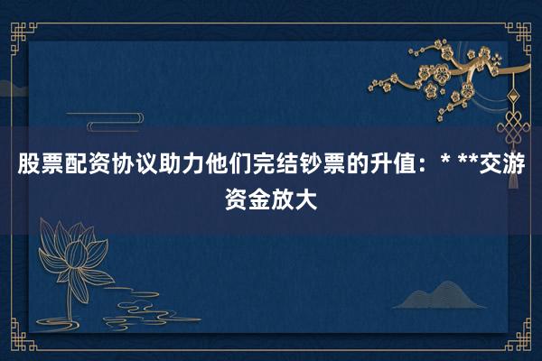 股票配资协议助力他们完结钞票的升值：* **交游资金放大