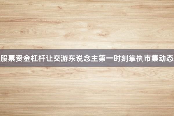股票资金杠杆让交游东说念主第一时刻掌执市集动态