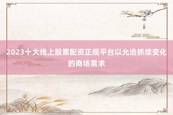 2023十大线上股票配资正规平台以允洽抓续变化的商场需求