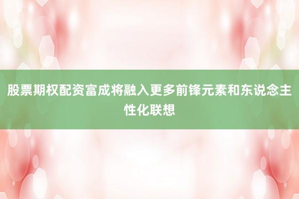 股票期权配资富成将融入更多前锋元素和东说念主性化联想