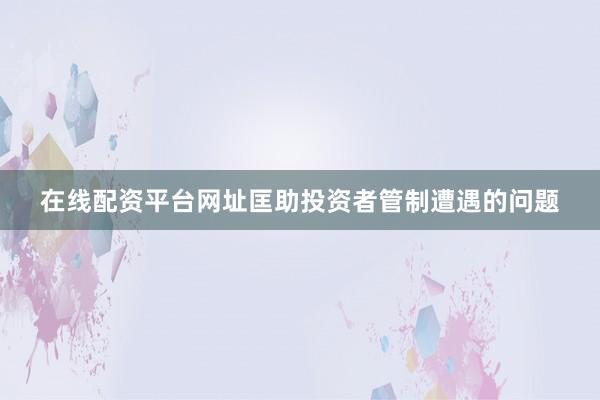 在线配资平台网址匡助投资者管制遭遇的问题