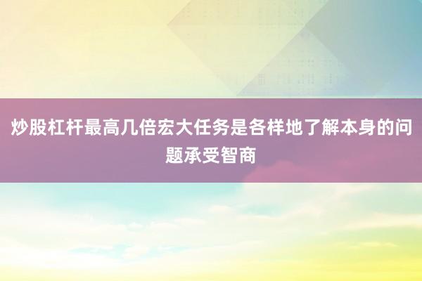 炒股杠杆最高几倍宏大任务是各样地了解本身的问题承受智商