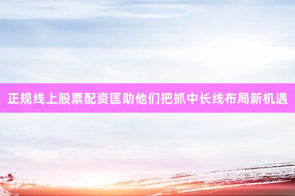 正规线上股票配资匡助他们把抓中长线布局新机遇